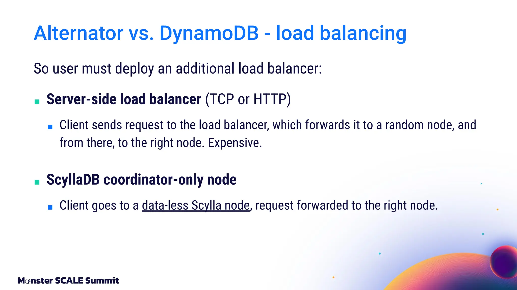 So user must deploy an additional load balancer:
■ Server-side load balancer (TCP or HTTP)
■ Client sends request to the load balancer, which forwards it to a random node, and
from there, to the right node. Expensive.
■ ScyllaDB coordinator-only node
■ Client goes to a data-less Scylla node, request forwarded to the right node.
Alternator vs. DynamoDB - load balancing
 