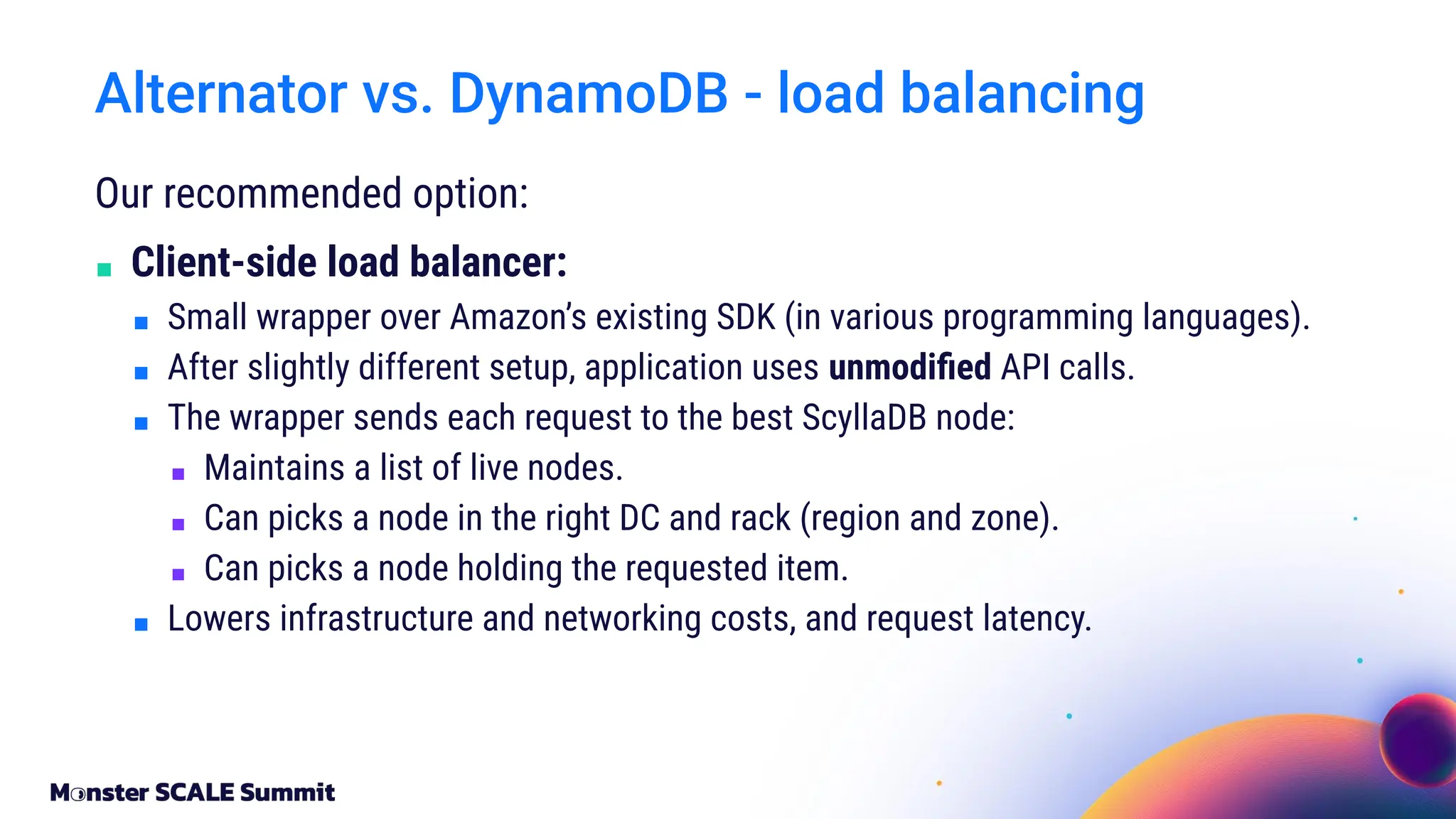 Our recommended option:
■ Client-side load balancer:
■ Small wrapper over Amazon’s existing SDK (in various programming languages).
■ After slightly different setup, application uses unmodiﬁed API calls.
■ The wrapper sends each request to the best ScyllaDB node:
■ Maintains a list of live nodes.
■ Can picks a node in the right DC and rack (region and zone).
■ Can picks a node holding the requested item.
■ Lowers infrastructure and networking costs, and request latency.
Alternator vs. DynamoDB - load balancing
 