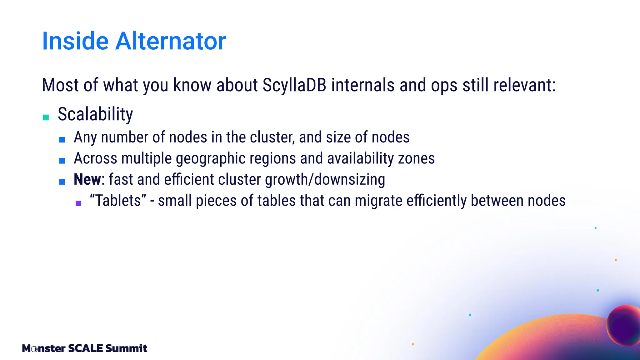 Most of what you know about ScyllaDB internals and ops still relevant:
■ Scalability
■ Any number of nodes in the cluster, and size of nodes
■ Across multiple geographic regions and availability zones
■ New: fast and eﬃcient cluster growth/downsizing
■ “Tablets” - small pieces of tables that can migrate eﬃciently between nodes
Inside Alternator
 