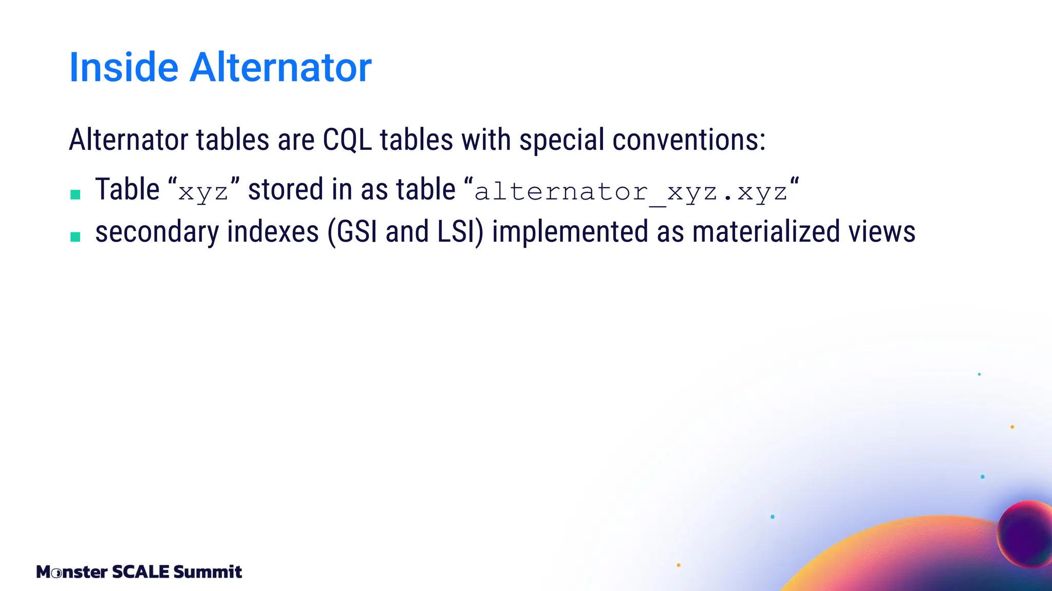 Alternator tables are CQL tables with special conventions:
■ Table “xyz” stored in as table “alternator_xyz.xyz“
■ secondary indexes (GSI and LSI) implemented as materialized views
Inside Alternator
 