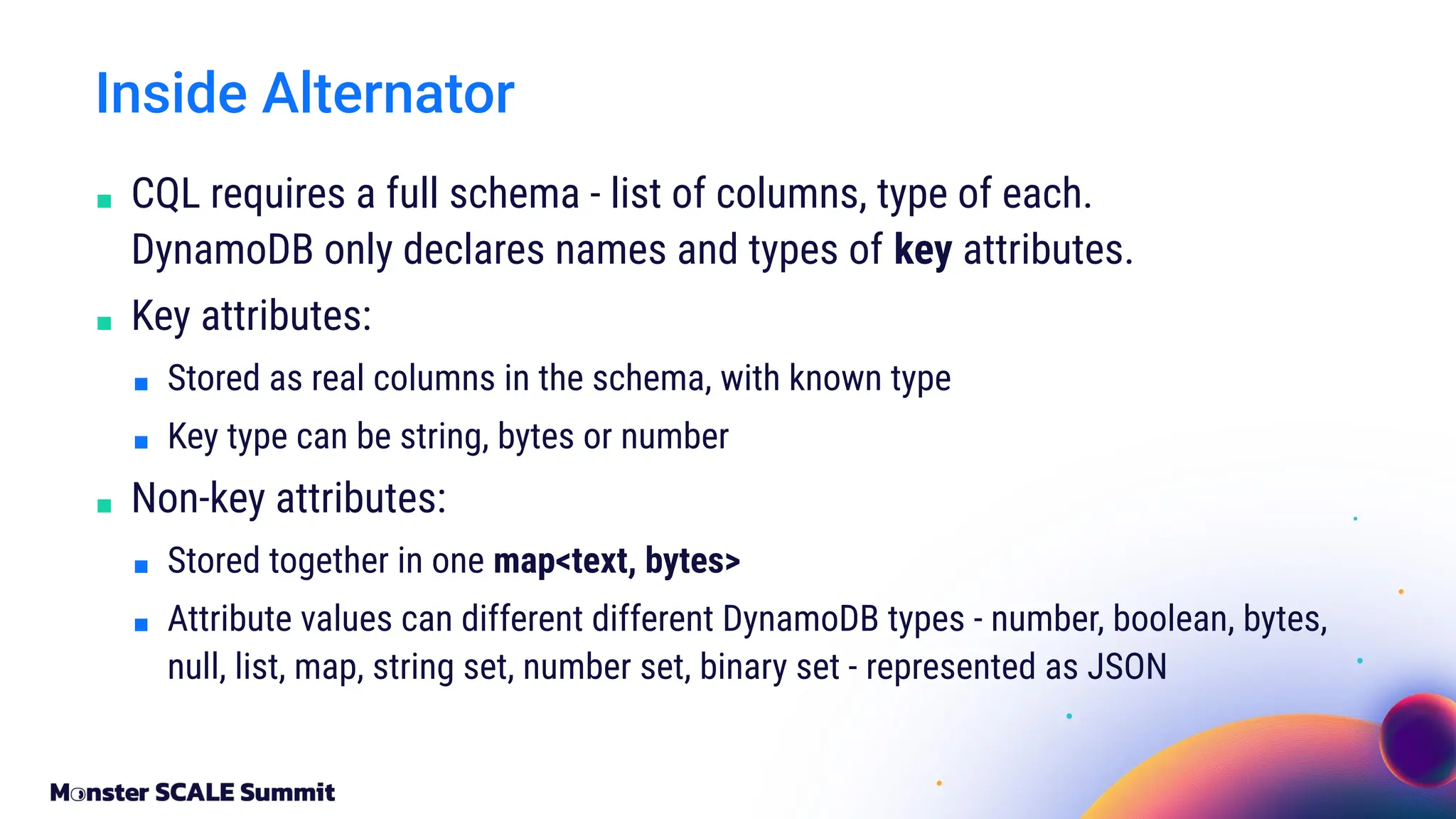 ■ CQL requires a full schema - list of columns, type of each.
DynamoDB only declares names and types of key attributes.
■ Key attributes:
■ Stored as real columns in the schema, with known type
■ Key type can be string, bytes or number
■ Non-key attributes:
■ Stored together in one map<text, bytes>
■ Attribute values can different different DynamoDB types - number, boolean, bytes,
null, list, map, string set, number set, binary set - represented as JSON
Inside Alternator
 