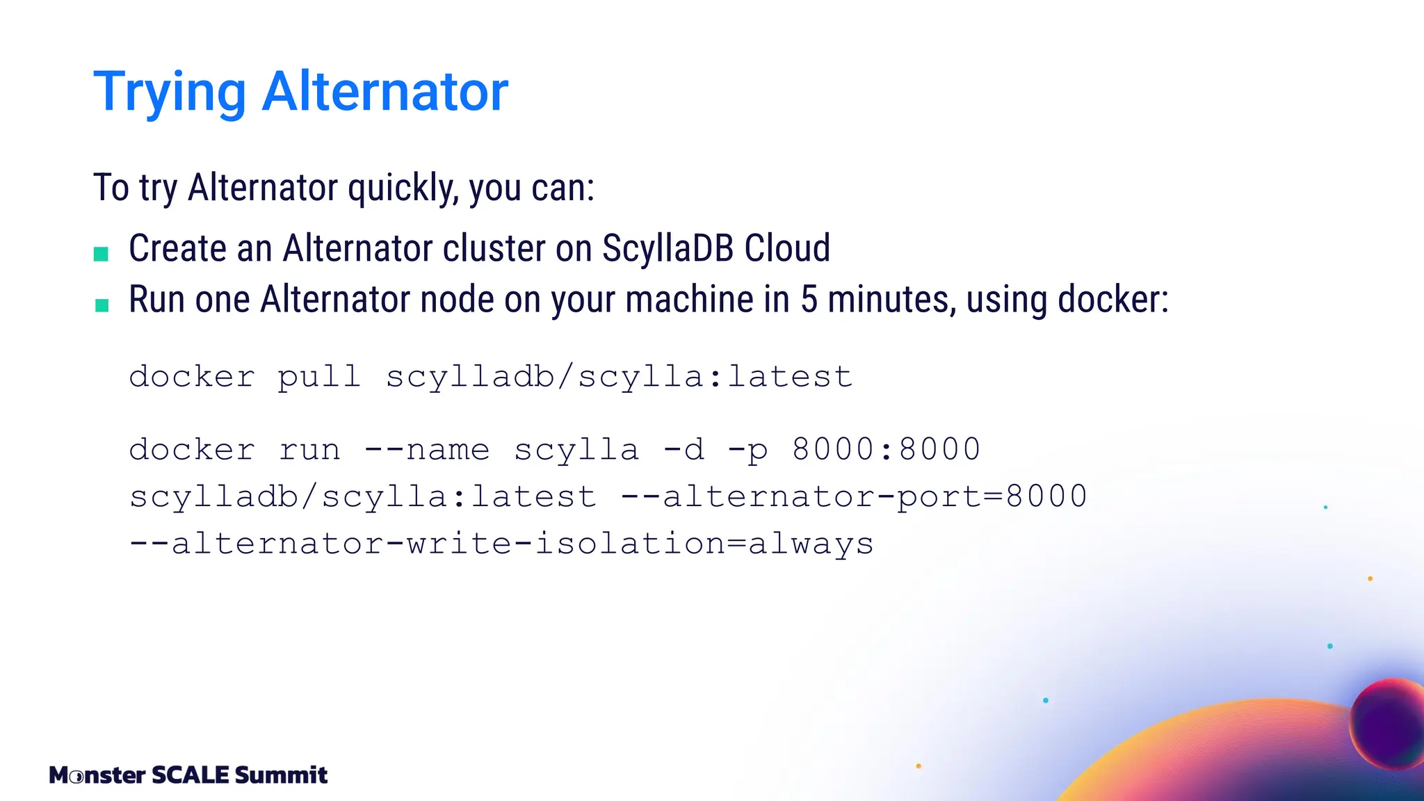 To try Alternator quickly, you can:
■ Create an Alternator cluster on ScyllaDB Cloud
■ Run one Alternator node on your machine in 5 minutes, using docker:
docker pull scylladb/scylla:latest
docker run --name scylla -d -p 8000:8000
scylladb/scylla:latest --alternator-port=8000
--alternator-write-isolation=always
Trying Alternator
 