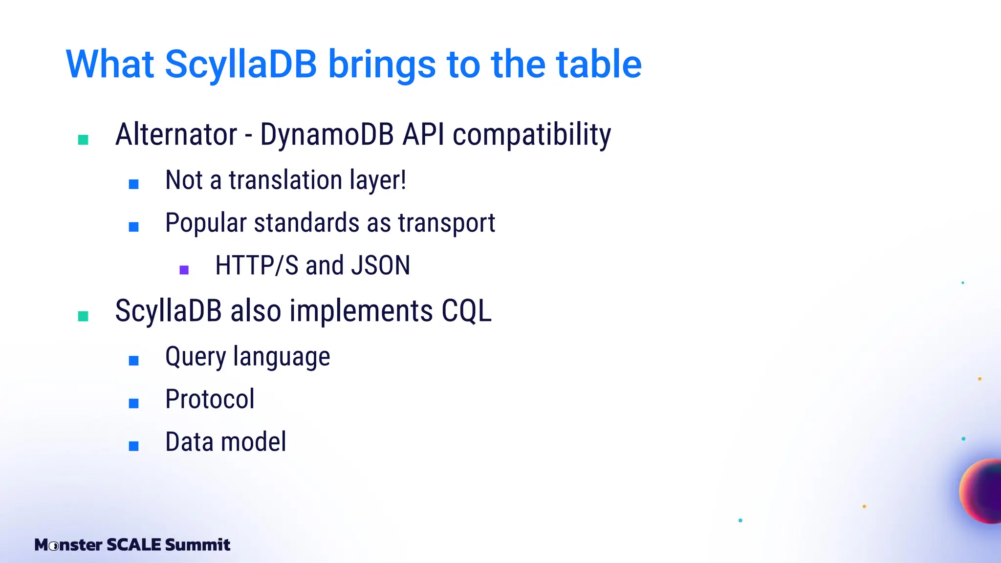 What ScyllaDB brings to the table
■ Alternator - DynamoDB API compatibility
■ Not a translation layer!
■ Popular standards as transport
■ HTTP/S and JSON
■ ScyllaDB also implements CQL
■ Query language
■ Protocol
■ Data model
 
