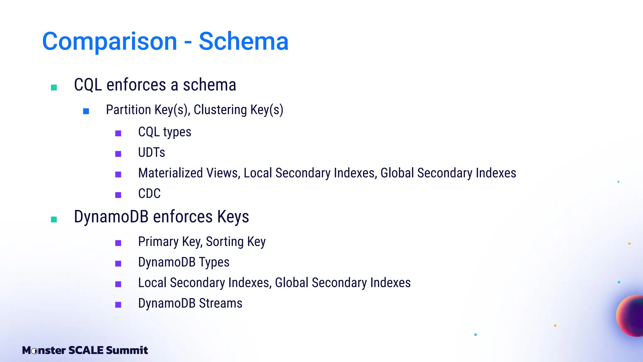 Comparison - Schema
■ CQL enforces a schema
■ Partition Key(s), Clustering Key(s)
■ CQL types
■ UDTs
■ Materialized Views, Local Secondary Indexes, Global Secondary Indexes
■ CDC
■ DynamoDB enforces Keys
■ Primary Key, Sorting Key
■ DynamoDB Types
■ Local Secondary Indexes, Global Secondary Indexes
■ DynamoDB Streams
 