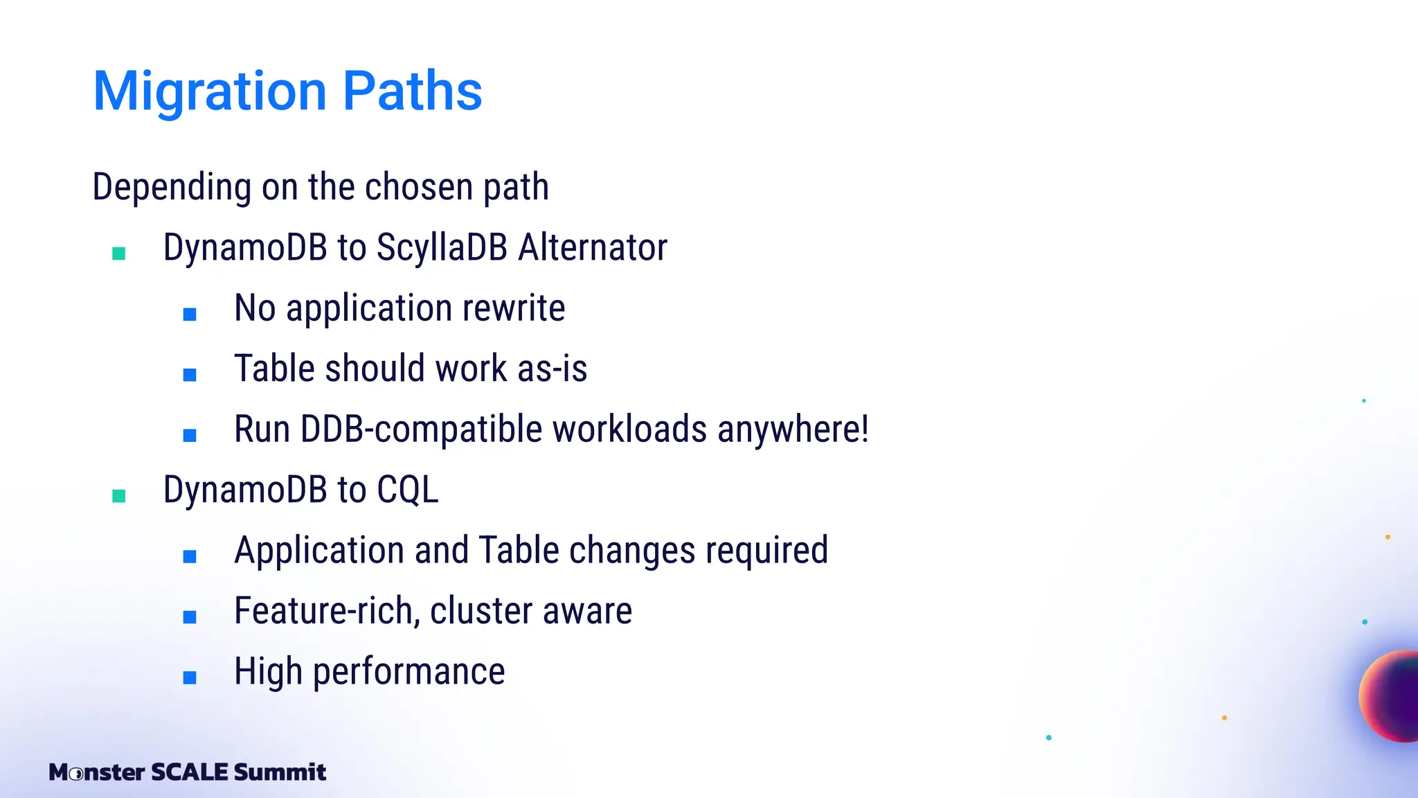 Migration Paths
Depending on the chosen path
■ DynamoDB to ScyllaDB Alternator
■ No application rewrite
■ Table should work as-is
■ Run DDB-compatible workloads anywhere!
■ DynamoDB to CQL
■ Application and Table changes required
■ Feature-rich, cluster aware
■ High performance
 