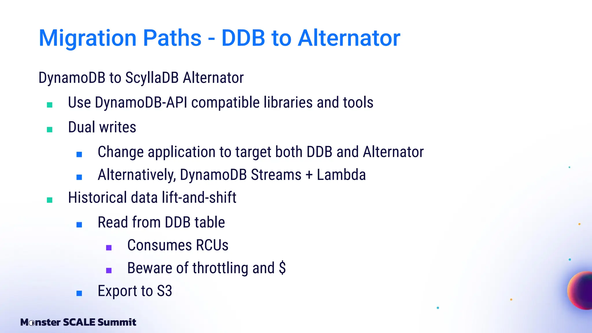 Migration Paths - DDB to Alternator
DynamoDB to ScyllaDB Alternator
■ Use DynamoDB-API compatible libraries and tools
■ Dual writes
■ Change application to target both DDB and Alternator
■ Alternatively, DynamoDB Streams + Lambda
■ Historical data lift-and-shift
■ Read from DDB table
■ Consumes RCUs
■ Beware of throttling and $
■ Export to S3
 
