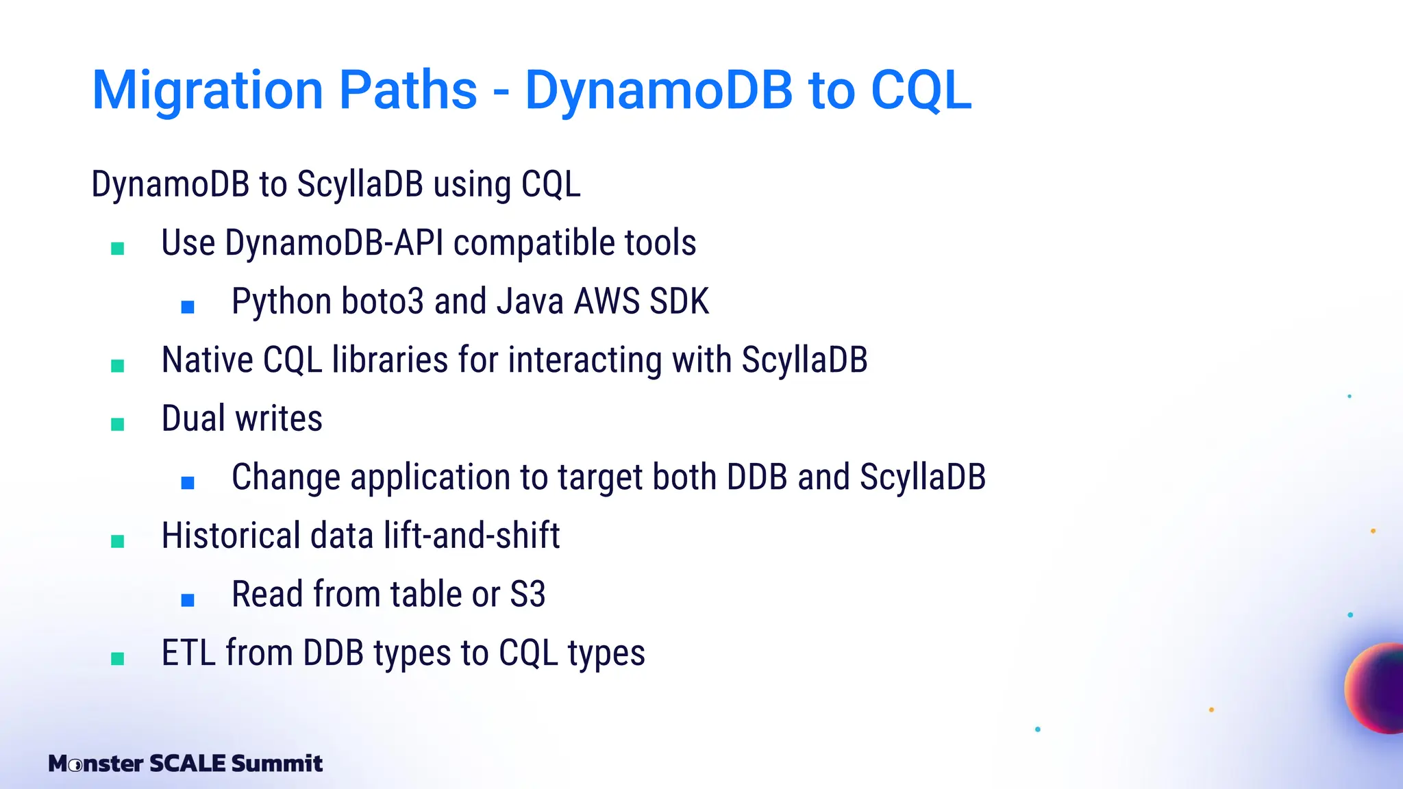Migration Paths - DynamoDB to CQL
DynamoDB to ScyllaDB using CQL
■ Use DynamoDB-API compatible tools
■ Python boto3 and Java AWS SDK
■ Native CQL libraries for interacting with ScyllaDB
■ Dual writes
■ Change application to target both DDB and ScyllaDB
■ Historical data lift-and-shift
■ Read from table or S3
■ ETL from DDB types to CQL types
 