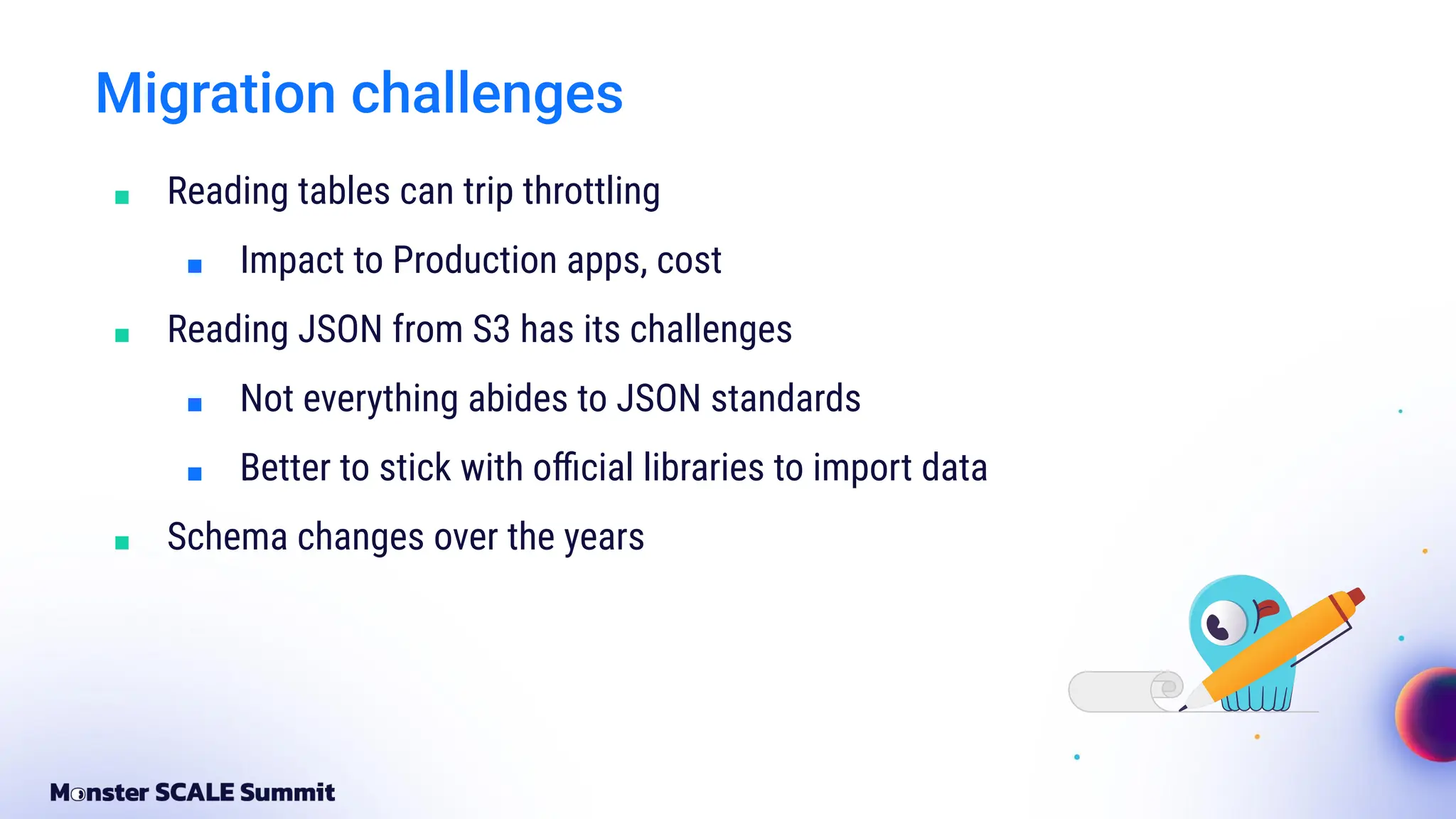 Migration challenges
■ Reading tables can trip throttling
■ Impact to Production apps, cost
■ Reading JSON from S3 has its challenges
■ Not everything abides to JSON standards
■ Better to stick with oﬃcial libraries to import data
■ Schema changes over the years
 