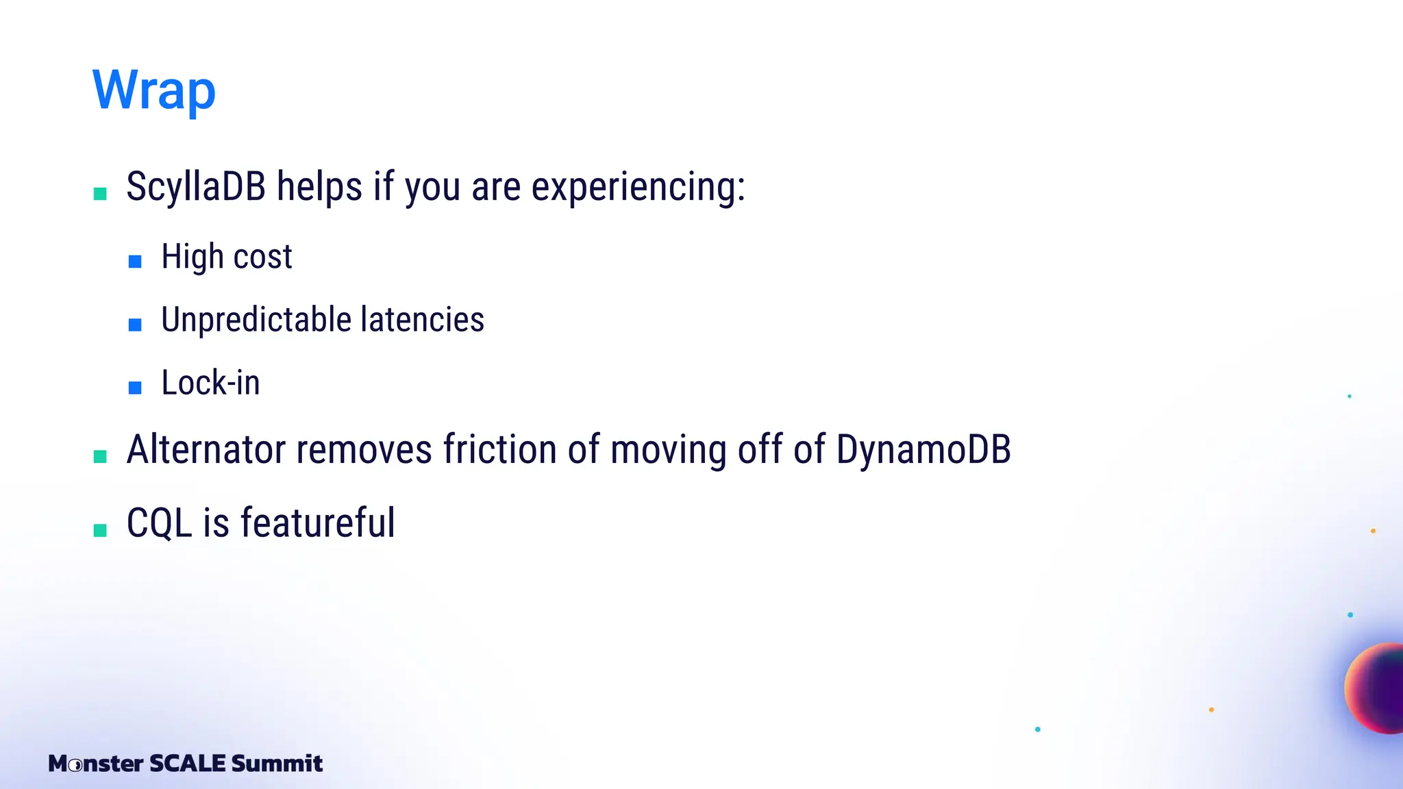 Wrap
■ ScyllaDB helps if you are experiencing:
■ High cost
■ Unpredictable latencies
■ Lock-in
■ Alternator removes friction of moving off of DynamoDB
■ CQL is featureful
 