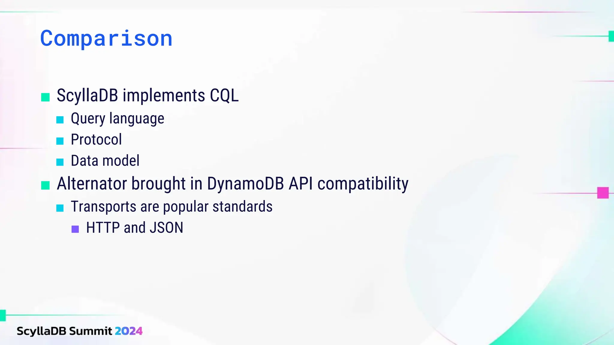 ■ ScyllaDB implements CQL
■ Query language
■ Protocol
■ Data model
■ Alternator brought in DynamoDB API compatibility
■ Transports are popular standards
■ HTTP and JSON
Comparison
 