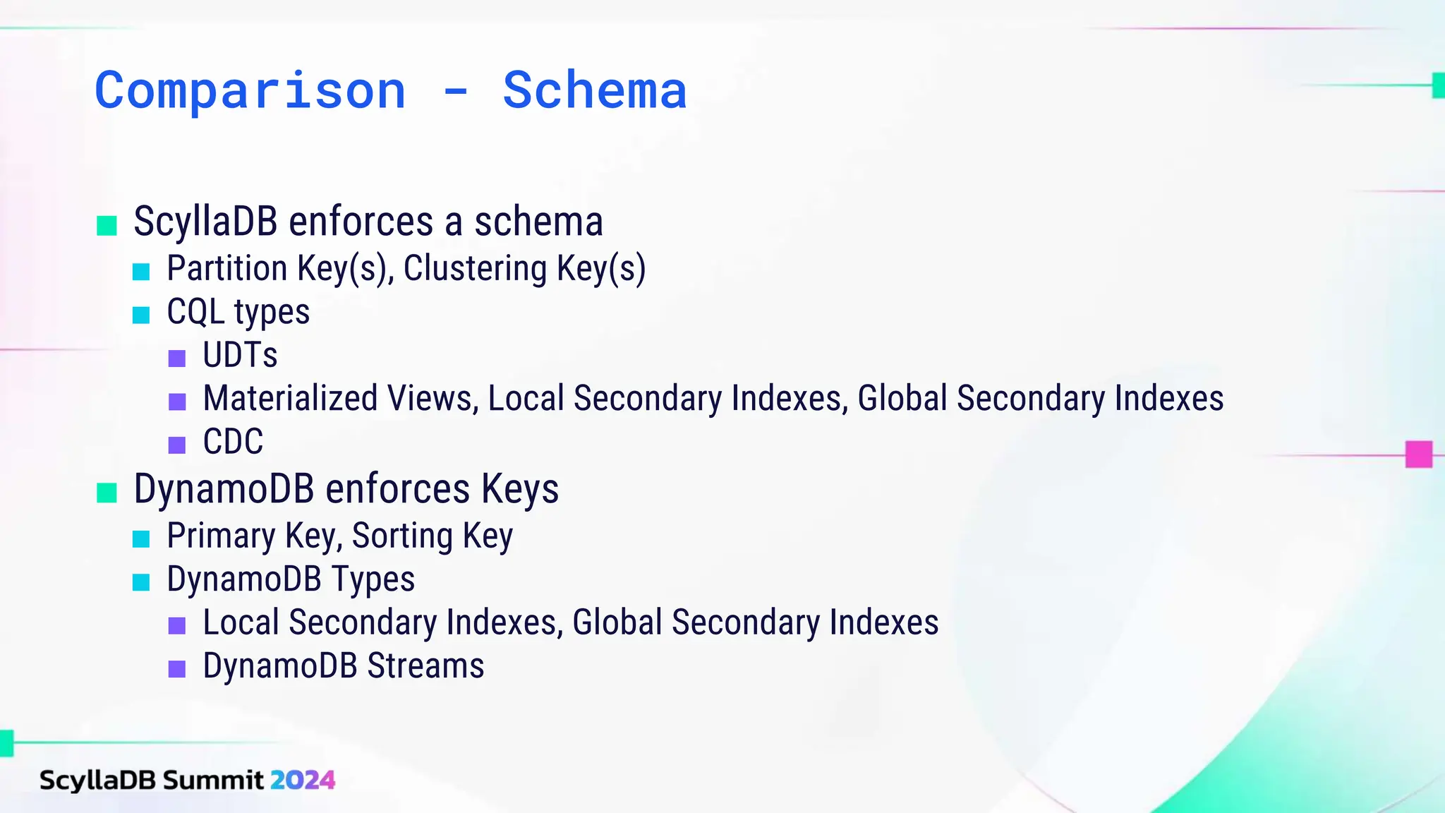 Comparison - Schema
■ ScyllaDB enforces a schema
■ Partition Key(s), Clustering Key(s)
■ CQL types
■ UDTs
■ Materialized Views, Local Secondary Indexes, Global Secondary Indexes
■ CDC
■ DynamoDB enforces Keys
■ Primary Key, Sorting Key
■ DynamoDB Types
■ Local Secondary Indexes, Global Secondary Indexes
■ DynamoDB Streams
 