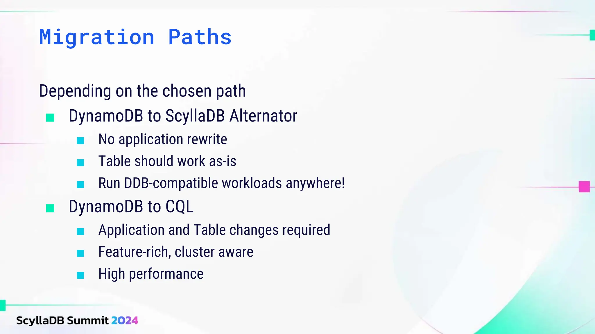 Depending on the chosen path
■ DynamoDB to ScyllaDB Alternator
■ No application rewrite
■ Table should work as-is
■ Run DDB-compatible workloads anywhere!
■ DynamoDB to CQL
■ Application and Table changes required
■ Feature-rich, cluster aware
■ High performance
Migration Paths
 