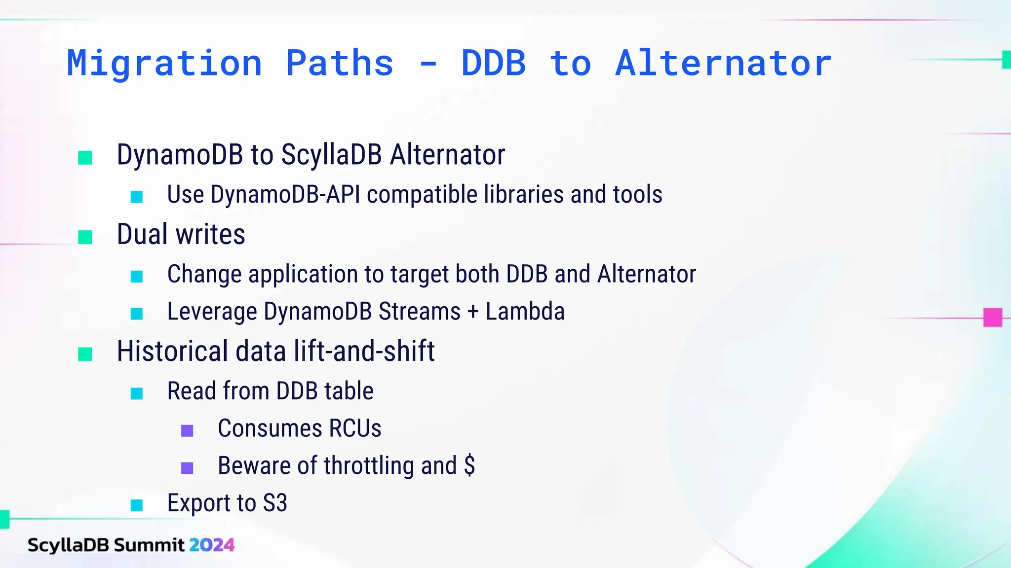 ■ DynamoDB to ScyllaDB Alternator
■ Use DynamoDB-API compatible libraries and tools
■ Dual writes
■ Change application to target both DDB and Alternator
■ Leverage DynamoDB Streams + Lambda
■ Historical data lift-and-shift
■ Read from DDB table
■ Consumes RCUs
■ Beware of throttling and $
■ Export to S3
Migration Paths - DDB to Alternator
 