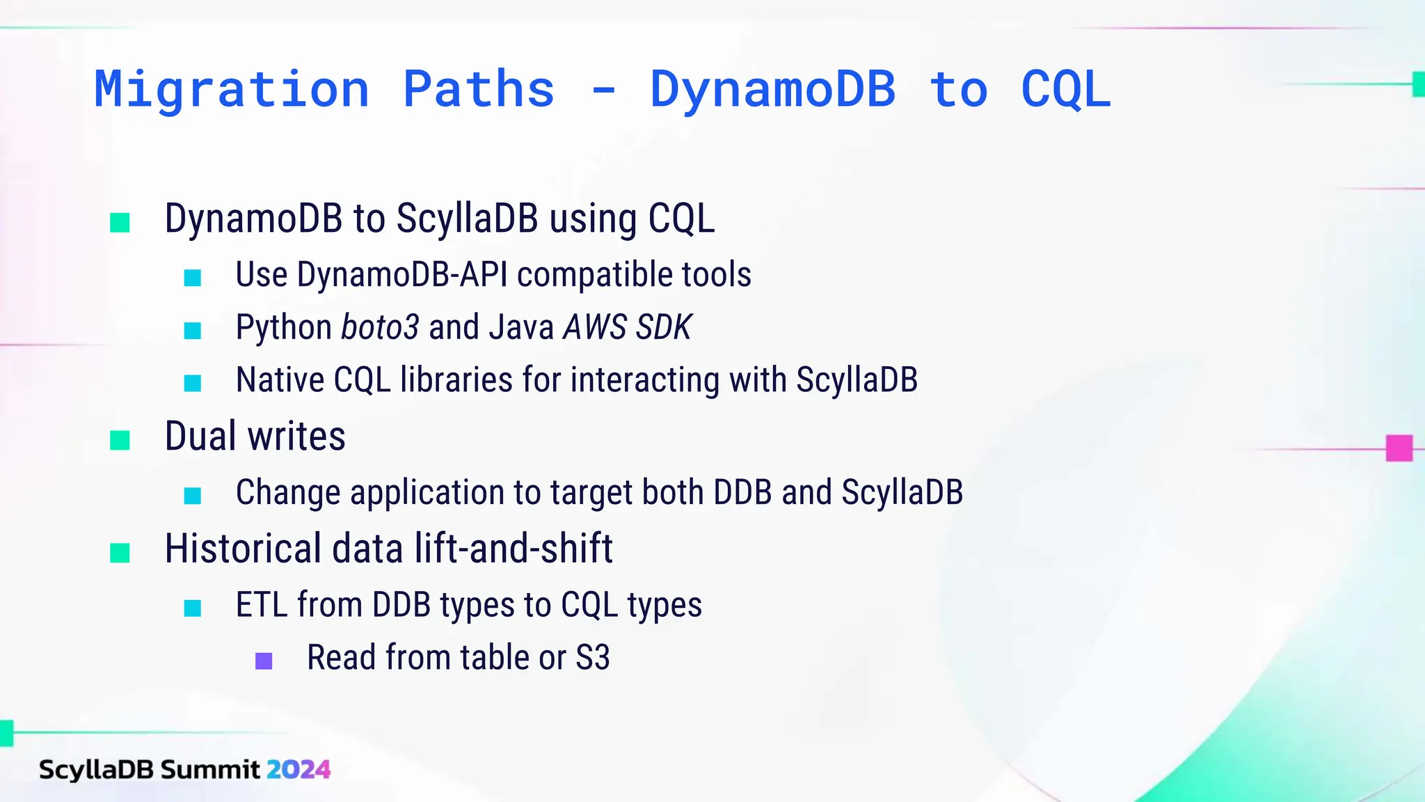 ■ DynamoDB to ScyllaDB using CQL
■ Use DynamoDB-API compatible tools
■ Python boto3 and Java AWS SDK
■ Native CQL libraries for interacting with ScyllaDB
■ Dual writes
■ Change application to target both DDB and ScyllaDB
■ Historical data lift-and-shift
■ ETL from DDB types to CQL types
■ Read from table or S3
Migration Paths - DynamoDB to CQL
 