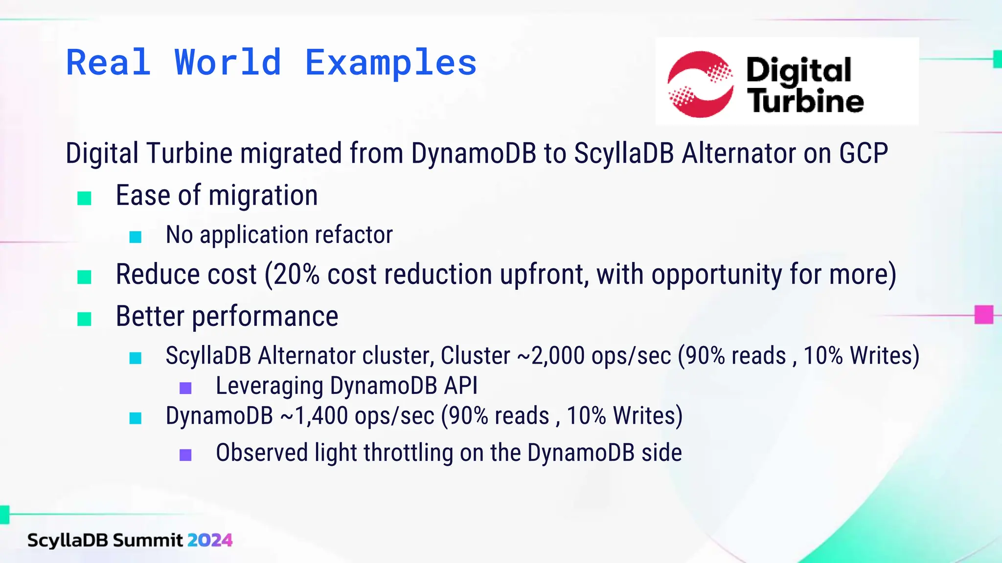 Real World Examples
Digital Turbine migrated from DynamoDB to ScyllaDB Alternator on GCP
■ Ease of migration
■ No application refactor
■ Reduce cost (20% cost reduction upfront, with opportunity for more)
■ Better performance
■ ScyllaDB Alternator cluster, Cluster ~2,000 ops/sec (90% reads , 10% Writes)
■ Leveraging DynamoDB API
■ DynamoDB ~1,400 ops/sec (90% reads , 10% Writes)
■ Observed light throttling on the DynamoDB side
 