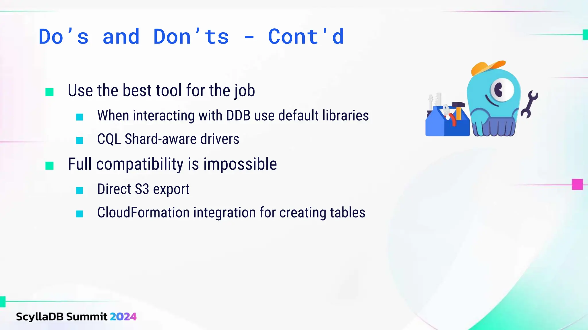 ■ Use the best tool for the job
■ When interacting with DDB use default libraries
■ CQL Shard-aware drivers
■ Full compatibility is impossible
■ Direct S3 export
■ CloudFormation integration for creating tables
Do’s and Don’ts - Cont'd
 