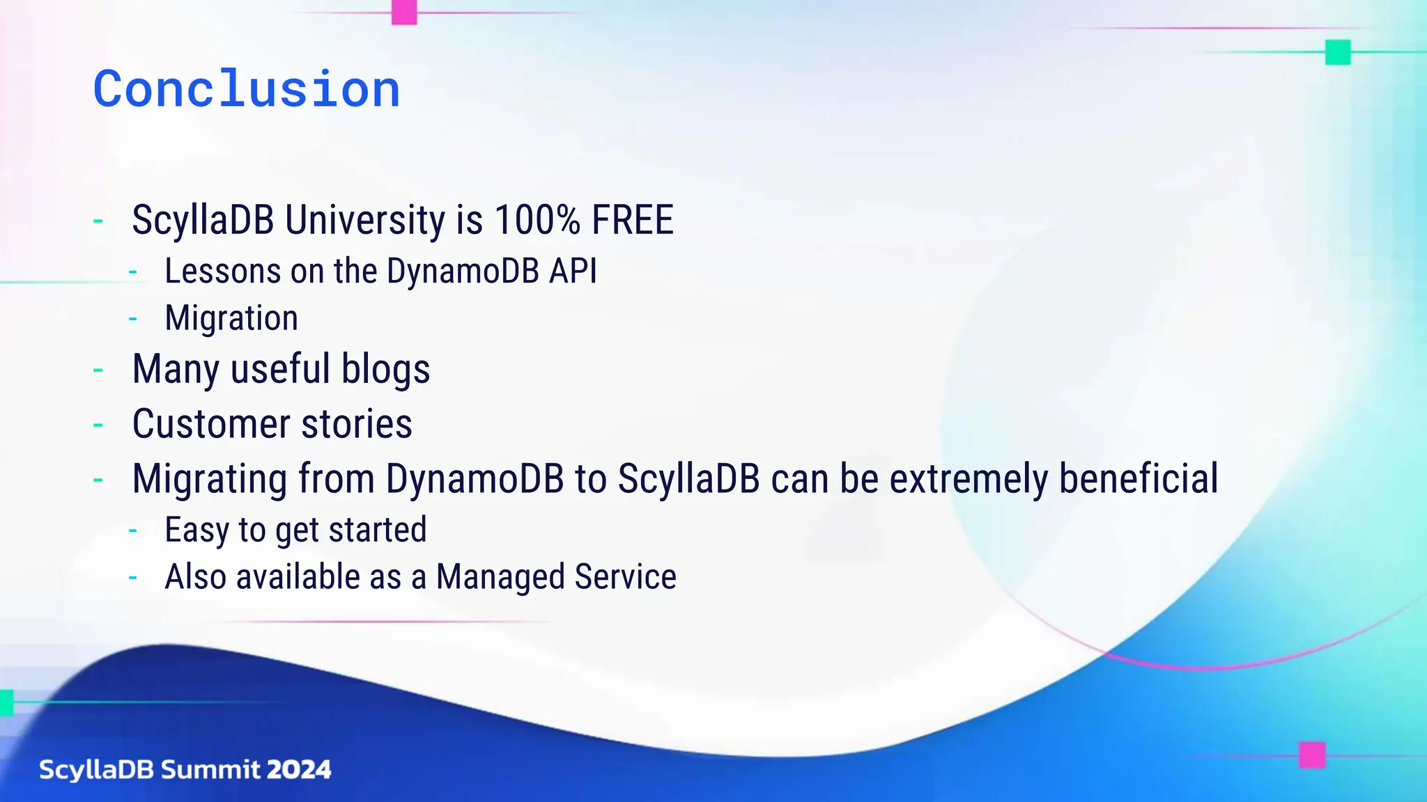Conclusion
- ScyllaDB University is 100% FREE
- Lessons on the DynamoDB API
- Migration
- Many useful blogs
- Customer stories
- Migrating from DynamoDB to ScyllaDB can be extremely beneficial
- Easy to get started
- Also available as a Managed Service
 