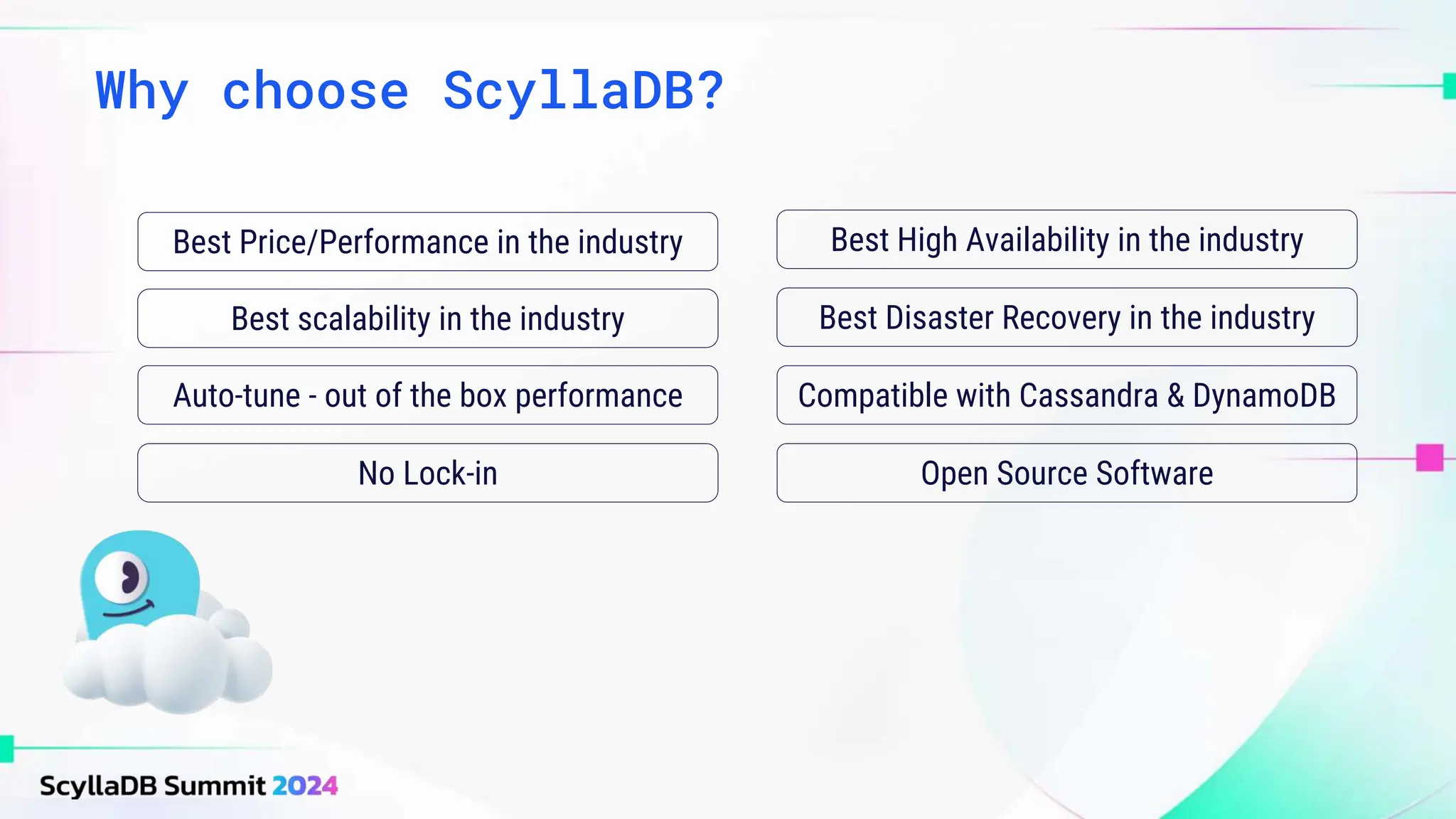 Why choose ScyllaDB?
Best High Availability in the industry
Best Disaster Recovery in the industry
Best scalability in the industry
Best Price/Performance in the industry
Auto-tune - out of the box performance Compatible with Cassandra & DynamoDB
No Lock-in Open Source Software
 