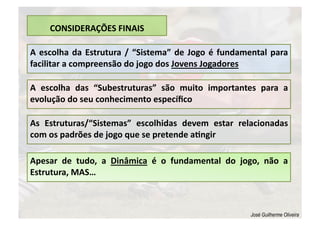 CONSIDERAÇÕES FINAIS 
A escolha da Estrutura / “Sistema” de Jogo é fundamental para 
facilitar a compreensão do jogo dos Jovens Jogadores 
A  escolha  das  “Subestruturas”  são  muito  importantes  para  a 
evolução do seu conhecimento especíﬁco  
As  Estruturas/“Sistemas”  escolhidas  devem  estar  relacionadas 
com os padrões de jogo que se pretende alngir 
Apesar  de  tudo,  a  Dinâmica  é  o  fundamental  do  jogo,  não  a 
Estrutura, MAS… 
José Guilherme Oliveira
 