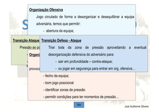 SE NO  FUTURO O 
FUTEBOL QUE 
PRETENDERMOS 
FOR: 
José Guilherme Oliveira
Organização Ofensiva
Jogo circulado de forma a desorganizar e desequilibrar a equipa
adversária, temos que permitir:
-  abertura da equipa;
-  bom jogo posicional (possibilidade de jogo curto e/ou longo e
em profundidade e/ou largura);
-  imposição de ritmos de circulação;
-  manter equipa sempre equilibrada defensivamente…
Transição Ataque - Defesa
Pressão ao portador da bola e ao espaço para:
-  ganhar a posse da bola;
-  ou ganhar tempo para nos organizarmos defensivamente…
Organização Defensiva
Condicionar, direccionar e pressionar o adversário para
provocar o erro através:
- fecho da equipa;
- bom jogo posicional
- identificar zonas de pressão
- permitir condições para ter momentos de pressão…
Transição Defesa - Ataque
Tirar bola da zona de pressão aproveitando a eventual
desorganização defensiva do adversário para:
-  sair em profundidade – contra-ataque;
-  ou jogar em segurança para entrar em org. ofensiva…
 