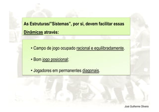 José Guilherme Oliveira
• Campo de jogo ocupado racional e equilibradamente.
• Bom jogo posicional;
• Jogadores em permanentes diagonais.
As Estruturas/”Sistemas”, por si, devem facilitar essas
Dinâmicas através:
 