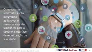 16
Material Desenvolvido por Guilherme Rabello / InovaInCor – Reprodução Não Autorizada
Os novos smart
wearables estão
integrando
aplica=vos e
sensores visando
simpliﬁcar para o
usuário a interface
de monitoração de
sua saúde.
 
