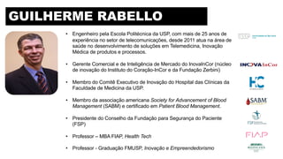 • Engenheiro pela Escola Politécnica da USP, com mais de 25 anos de
experiência no setor de telecomunicações, desde 2011 atua na área de
saúde no desenvolvimento de soluções em Telemedicina, Inovação
Médica de produtos e processos.
• Gerente Comercial e de Inteligência de Mercado do InovaInCor (núcleo
de inovação do Instituto do Coração-InCor e da Fundação Zerbini)
• Membro do Comitê Executivo de Inovação do Hospital das Clínicas da
Faculdade de Medicina da USP.
• Membro da associação americana Society for Advancement of Blood
Management (SABM) e certificado em Patient Blood Management.
• Presidente do Conselho da Fundação para Segurança do Paciente
(FSP)
• Professor – MBA FIAP, Health Tech
• Professor - Graduação FMUSP, Inovação e Empreendedorismo
GUILHERME RABELLO
 