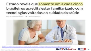 20
Material Desenvolvido por Guilherme Rabello / InovaInCor – Reprodução Não Autorizada
hDp://forumsaudedigital.com.br/estudo-revela-que-somente-um-cada-cinco-brasileiros-acredita-estar-familiarizado-com-tecnologias-voltadas-ao-cuidado-da-saude/
 