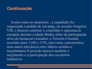 Continuação
Assim como as anteriores , a expadição foi
organizada a pedido de um papa, na ocasião Gregório
VIII, e buscou construir e consilidar a supremacia
européia durante a Idade Média.Além da participação
ativa de monarcas cruzados, a Terceira Cruzada,
ocorrida entre 1189 e 1192, tem como característica
uma maior tolerância entre líderes cristãos e
muçulmanos.O período marcou também o
surgimento e a participação dos cavaleiros
teutônicos.
 