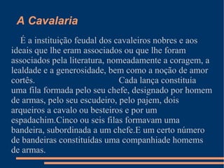 A Cavalaria
É a instituição feudal dos cavaleiros nobres e aos
ideais que lhe eram associados ou que lhe foram
associados pela literatura, nomeadamente a coragem, a
lealdade e a generosidade, bem como a noção de amor
cortês. Cada lança constituía
uma fila formada pelo seu chefe, designado por homem
de armas, pelo seu escudeiro, pelo pajem, dois
arqueiros a cavalo ou besteiros e por um
espadachim.Cinco ou seis filas formavam uma
bandeira, subordinada a um chefe.E um certo número
de bandeiras constituídas uma companhiade homems
de armas.
 