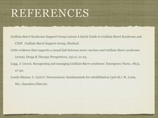 REFERENCES
Guillain-Barré Syndrome Support Group (2009) A Quick Guide to Guillain-Barré Syndrome and

   CIDP. Guillain-Barré Support Group, Sleaford.

Little evidence that supports a causal link between most vaccines and Guillain-Barre syndrome.

   (2009). Drugs & Therapy Perspectives, 25(11), 21-23.

Lugg, J. (2010). Recognising and managing Guillain-Barre syndrome. Emergency Nurse, 18(3),

   27-30.

Lundy-Ekman, L. (2007). Neuroscience: fundamentals for rehabilitation (3rd ed.). St. Louis,

   Mo.: Saunders/Elsevier.
 