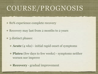 COURSE/PROGNOSIS
80% experience complete recovery

Recovery may last from 2 months to 2 years

3 distinct phases:

  Acute (4 wks) - initial rapid onset of symptoms

  Plateu (few days to few weeks) - symptoms neither
  worsen nor improve

  Recovery - gradual improvement
 