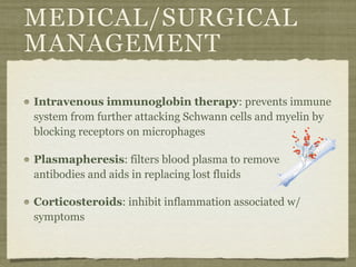 MEDICAL/SURGICAL
MANAGEMENT

Intravenous immunoglobin therapy: prevents immune
system from further attacking Schwann cells and myelin by
blocking receptors on microphages

Plasmapheresis: filters blood plasma to remove
antibodies and aids in replacing lost fluids

Corticosteroids: inhibit inflammation associated w/
symptoms
 