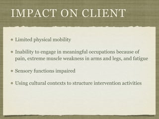 IMPACT ON CLIENT

Limited physical mobility

Inability to engage in meaningful occupations because of
pain, extreme muscle weakness in arms and legs, and fatigue

Sensory functions impaired

Using cultural contexts to structure intervention activities
 