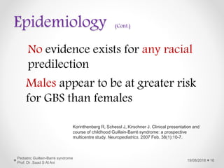 Epidemiology (Cont.)
19/08/2018
Pediatric Guillain-Barré syndrome
Prof. Dr .Saad S Al Ani
16
Korinthenberg R, Schessl J, Kirschner J. Clinical presentation and
course of childhood Guillain-Barré syndrome: a prospective
multicentre study. Neuropediatrics. 2007 Feb. 38(1):10-7.
No evidence exists for any racial
predilection
Males appear to be at greater risk
for GBS than females
 