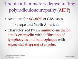 1.Acute inflammatory demyelinating
polyradiculoneuropathy (AIDP)
• Accounts for 80-90% of GBS cases
( Europe and North America)
• Characterized by an immune-mediated
attack on myelin with infiltration of
lymphocytes and macrophages with
segmental stripping of myelin.
19/08/2018
Pediatric Guillain-Barré syndrome
Prof. Dr .Saad S Al Ani
18
 