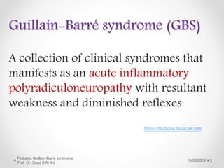 A collection of clinical syndromes that
manifests as an acute inflammatory
polyradiculoneuropathy with resultant
weakness and diminished reflexes.
Guillain-Barré syndrome (GBS)
19/08/2018
Pediatric Guillain-Barré syndrome
Prof. Dr .Saad S Al Ani
2
https://emedicine.medscape.com
 
