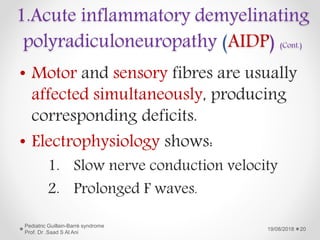 1.Acute inflammatory demyelinating
polyradiculoneuropathy (AIDP) (Cont.)
• Motor and sensory fibres are usually
affected simultaneously, producing
corresponding deficits.
• Electrophysiology shows:
1. Slow nerve conduction velocity
2. Prolonged F waves.
19/08/2018
Pediatric Guillain-Barré syndrome
Prof. Dr .Saad S Al Ani
20
 