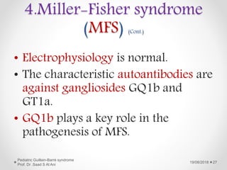 4.Miller-Fisher syndrome
(MFS) (Cont.)
• Electrophysiology is normal.
• The characteristic autoantibodies are
against gangliosides GQ1b and
GT1a.
• GQ1b plays a key role in the
pathogenesis of MFS.
19/08/2018
Pediatric Guillain-Barré syndrome
Prof. Dr .Saad S Al Ani
27
 