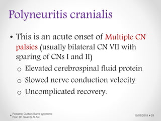 Polyneuritis cranialis
• This is an acute onset of Multiple CN
palsies (usually bilateral CN VII with
sparing of CNs I and II)
o Elevated cerebrospinal fluid protein
o Slowed nerve conduction velocity
o Uncomplicated recovery.
19/08/2018
Pediatric Guillain-Barré syndrome
Prof. Dr .Saad S Al Ani
29
 