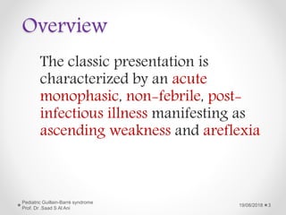 Overview
The classic presentation is
characterized by an acute
monophasic, non-febrile, post-
infectious illness manifesting as
ascending weakness and areflexia
19/08/2018
Pediatric Guillain-Barré syndrome
Prof. Dr .Saad S Al Ani
3
 