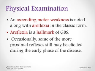 Physical Examination
• An ascending motor weakness is noted
along with areflexia in the classic form.
• Areflexia is a hallmark of GBS.
• Occasionally, some of the more
proximal reflexes still may be elicited
during the early phase of the disease.
19/08/2018
Pediatric Guillain-Barré syndrome
Prof. Dr .Saad S Al Ani
30
 