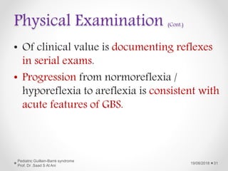 Physical Examination (Cont.)
• Of clinical value is documenting reflexes
in serial exams.
• Progression from normoreflexia /
hyporeflexia to areflexia is consistent with
acute features of GBS.
19/08/2018
Pediatric Guillain-Barré syndrome
Prof. Dr .Saad S Al Ani
31
 
