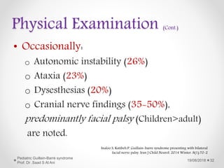 Physical Examination (Cont.)
• Occasionally:
o Autonomic instability (26%)
o Ataxia (23%)
o Dysesthesias (20%)
o Cranial nerve findings (35-50%),
predominantly facial palsy (Children>adult)
are noted.
19/08/2018
Pediatric Guillain-Barré syndrome
Prof. Dr .Saad S Al Ani
32
Inaloo S, Katibeh P. Guillain-barre syndrome presenting with bilateral
facial nerve palsy. Iran J Child Neurol. 2014 Winter. 8(1):70-2
 