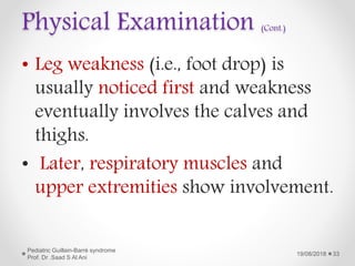 Physical Examination (Cont.)
• Leg weakness (i.e., foot drop) is
usually noticed first and weakness
eventually involves the calves and
thighs.
• Later, respiratory muscles and
upper extremities show involvement.
19/08/2018
Pediatric Guillain-Barré syndrome
Prof. Dr .Saad S Al Ani
33
 