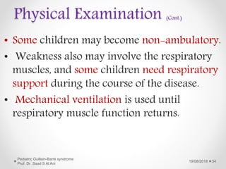 Physical Examination (Cont.)
• Some children may become non-ambulatory.
• Weakness also may involve the respiratory
muscles, and some children need respiratory
support during the course of the disease.
• Mechanical ventilation is used until
respiratory muscle function returns.
19/08/2018
Pediatric Guillain-Barré syndrome
Prof. Dr .Saad S Al Ani
34
 