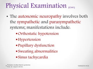 Physical Examination (Cont.)
• The autonomic neuropathy involves both
the sympathetic and parasympathetic
systems; manifestations include:
Orthostatic hypotension
Hypertension
Pupillary dysfunction
Sweating abnormalities
Sinus tachycardia
19/08/2018
Pediatric Guillain-Barré syndrome
Prof. Dr .Saad S Al Ani
35
 