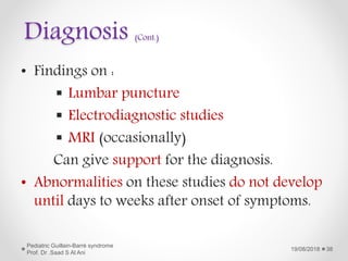 Diagnosis (Cont.)
• Findings on :
 Lumbar puncture
 Electrodiagnostic studies
 MRI (occasionally)
Can give support for the diagnosis.
• Abnormalities on these studies do not develop
until days to weeks after onset of symptoms.
19/08/2018
Pediatric Guillain-Barré syndrome
Prof. Dr .Saad S Al Ani
38
 