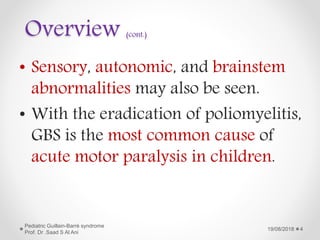 Overview (cont.)
• Sensory, autonomic, and brainstem
abnormalities may also be seen.
• With the eradication of poliomyelitis,
GBS is the most common cause of
acute motor paralysis in children.
19/08/2018
Pediatric Guillain-Barré syndrome
Prof. Dr .Saad S Al Ani
4
 