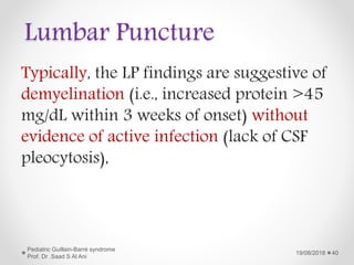 Lumbar Puncture
Typically, the LP findings are suggestive of
demyelination (i.e., increased protein >45
mg/dL within 3 weeks of onset) without
evidence of active infection (lack of CSF
pleocytosis),
19/08/2018
Pediatric Guillain-Barré syndrome
Prof. Dr .Saad S Al Ani
40
 